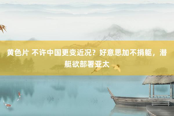 黄色片 不许中国更变近况？好意思加不捐躯，潜艇欲部署亚太