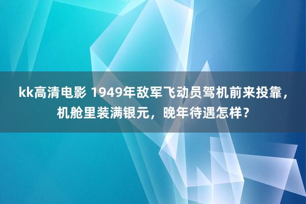 kk高清电影 1949年敌军飞动员驾机前来投靠，机舱里装满银元，晚年待遇怎样？