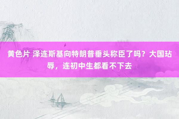 黄色片 泽连斯基向特朗普垂头称臣了吗？大国玷辱，连初中生都看不下去