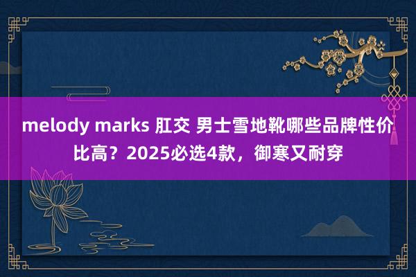 melody marks 肛交 男士雪地靴哪些品牌性价比高？2025必选4款，御寒又耐穿