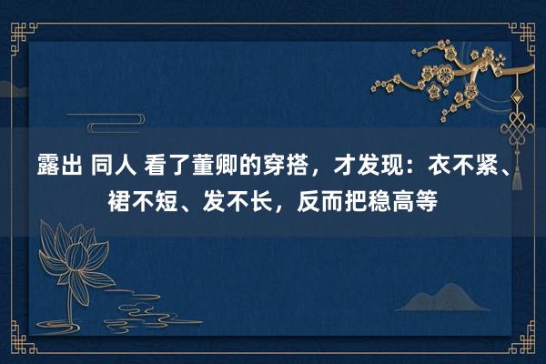 露出 同人 看了董卿的穿搭，才发现：衣不紧、裙不短、发不长，反而把稳高等