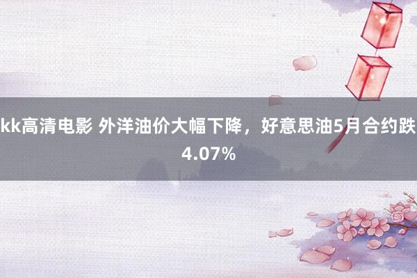 kk高清电影 外洋油价大幅下降，好意思油5月合约跌4.07%