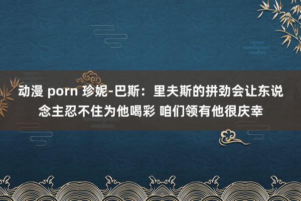 动漫 porn 珍妮-巴斯：里夫斯的拼劲会让东说念主忍不住为他喝彩 咱们领有他很庆幸
