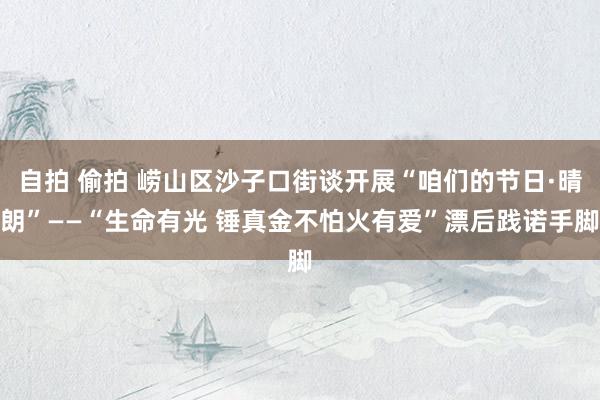 自拍 偷拍 崂山区沙子口街谈开展“咱们的节日·晴朗”——“生命有光 锤真金不怕火有爱”漂后践诺手脚