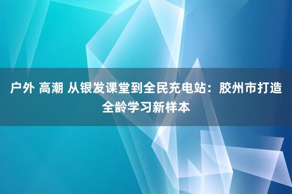 户外 高潮 从银发课堂到全民充电站：胶州市打造全龄学习新样本