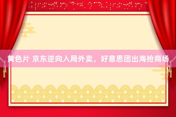 黄色片 京东逆向入局外卖，好意思团出海抢商场