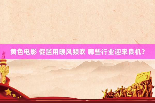 黄色电影 促滥用暖风频吹 哪些行业迎来良机？