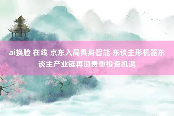 ai换脸 在线 京东入局具身智能 东谈主形机器东谈主产业链再迎贵重投资机遇