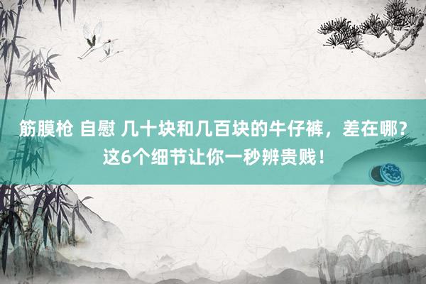 筋膜枪 自慰 几十块和几百块的牛仔裤，差在哪？这6个细节让你一秒辨贵贱！