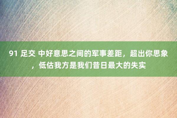 91 足交 中好意思之间的军事差距，超出你思象，低估我方是我们昔日最大的失实