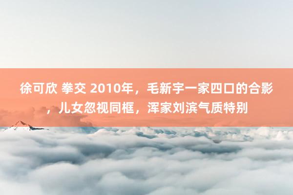 徐可欣 拳交 2010年，毛新宇一家四口的合影，儿女忽视同框，浑家刘滨气质特别
