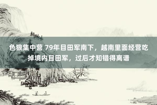 色狼集中营 79年目田军南下，越南里面经营吃掉境内目田军，过后才知错得离谱