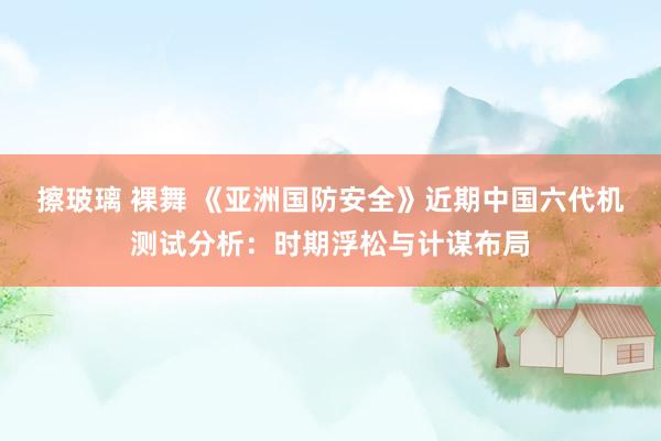 擦玻璃 裸舞 《亚洲国防安全》近期中国六代机测试分析：时期浮松与计谋布局