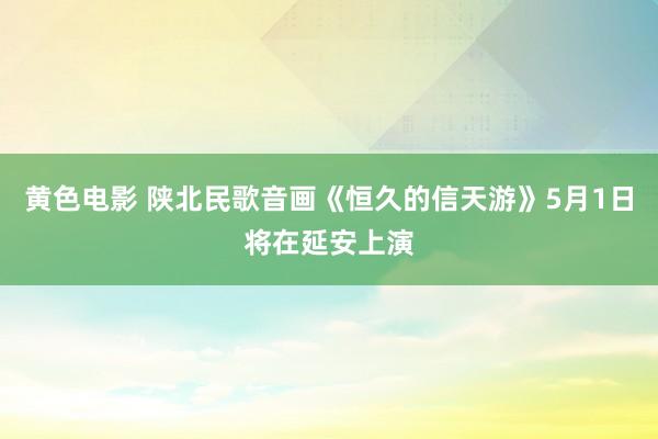 黄色电影 陕北民歌音画《恒久的信天游》5月1日将在延安上演