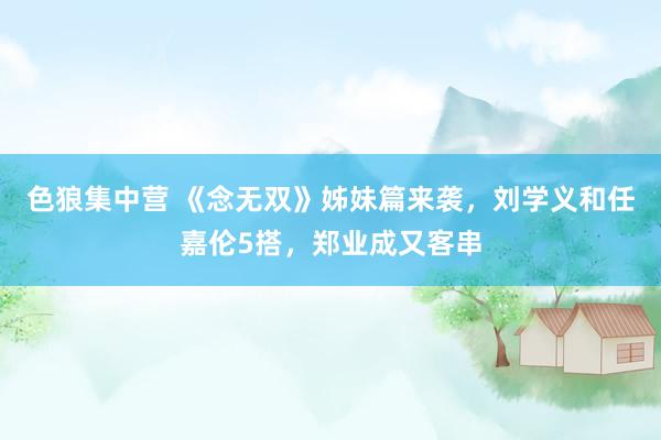 色狼集中营 《念无双》姊妹篇来袭，刘学义和任嘉伦5搭，郑业成又客串