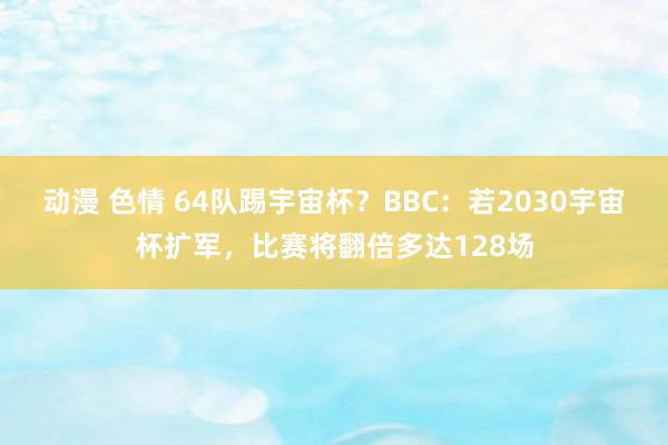 动漫 色情 64队踢宇宙杯？BBC：若2030宇宙杯扩军，比赛将翻倍多达128场