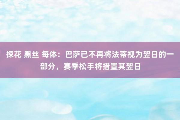 探花 黑丝 每体：巴萨已不再将法蒂视为翌日的一部分，赛季松手将措置其翌日