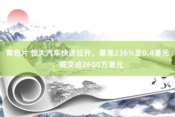 黄色片 恒大汽车快速拉升，暴涨236%至0.4港元，成交逾2600万港元