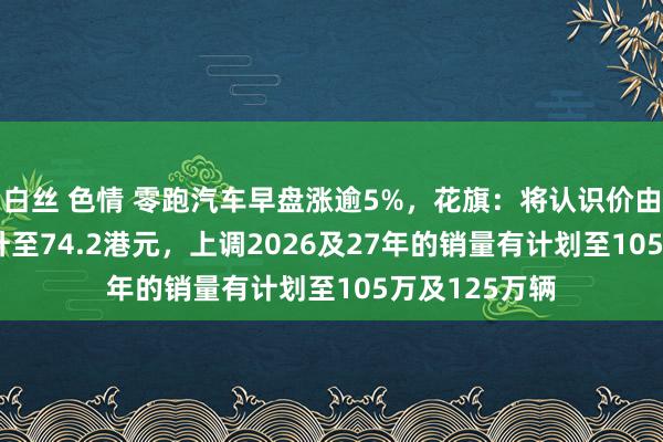 白丝 色情 零跑汽车早盘涨逾5%，花旗：将认识价由50.1港元调升至74.2港元，上调2026及27年的销量有计划至105万及125万辆