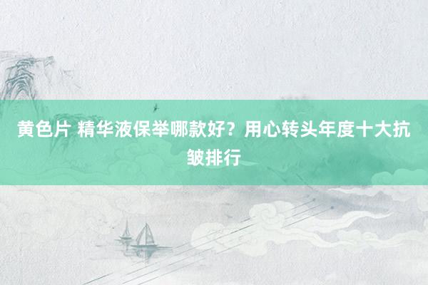 黄色片 精华液保举哪款好？用心转头年度十大抗皱排行