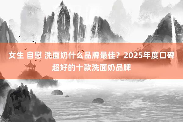 女生 自慰 洗面奶什么品牌最佳？2025年度口碑超好的十款洗面奶品牌