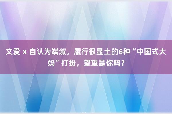 文爱 x 自认为端淑，履行很显土的6种“中国式大妈”打扮，望望是你吗？