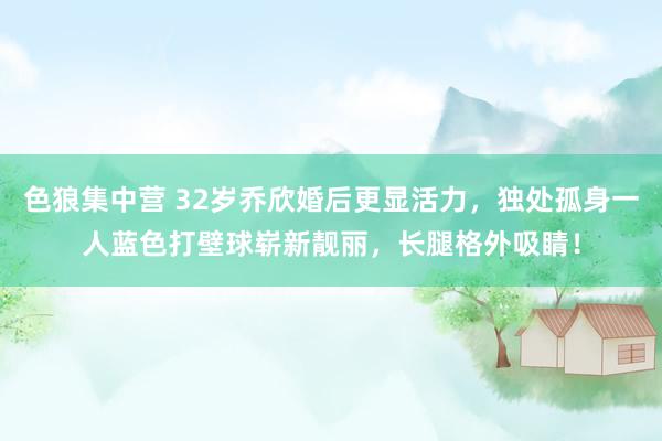 色狼集中营 32岁乔欣婚后更显活力，独处孤身一人蓝色打壁球崭新靓丽，长腿格外吸睛！