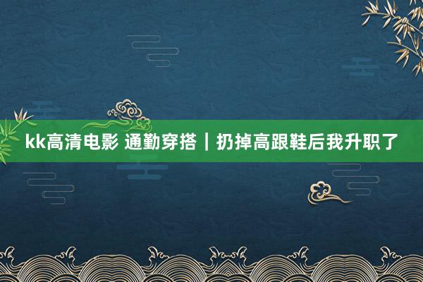kk高清电影 通勤穿搭｜扔掉高跟鞋后我升职了