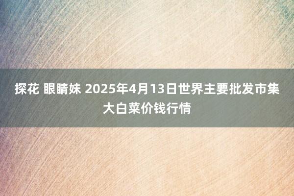 探花 眼睛妹 2025年4月13日世界主要批发市集大白菜价钱行情