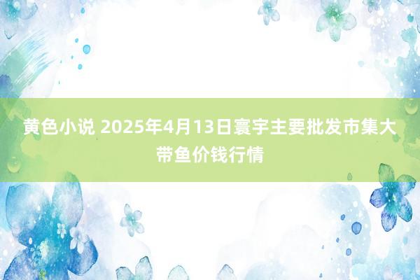 黄色小说 2025年4月13日寰宇主要批发市集大带鱼价钱行情