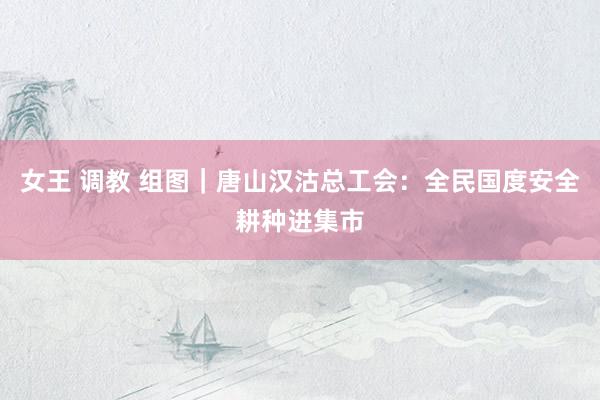 女王 调教 组图｜唐山汉沽总工会：全民国度安全耕种进集市