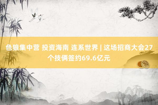 色狼集中营 投资海南 连系世界 | 这场招商大会27个技俩签约69.6亿元