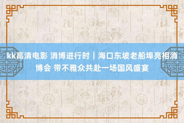 kk高清电影 消博进行时｜海口东坡老船埠亮相消博会 带不雅众共赴一场国风盛宴