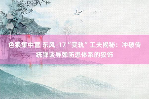 色狼集中营 东风-17“变轨”工夫揭秘：冲破传统弹谈导弹防患体系的狡饰