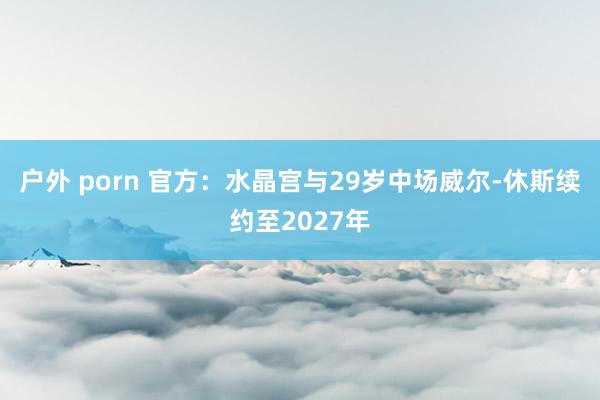 户外 porn 官方：水晶宫与29岁中场威尔-休斯续约至2027年