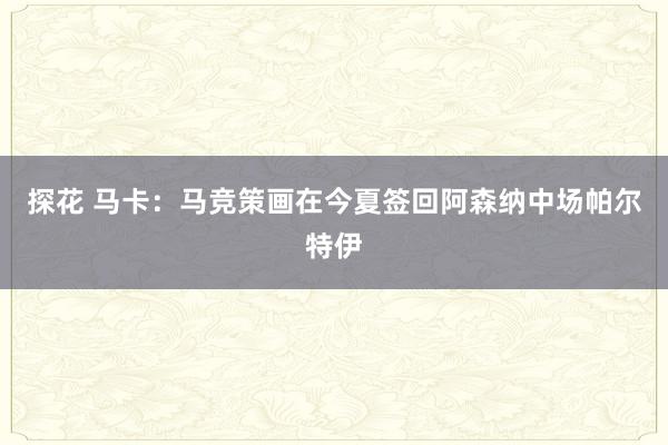 探花 马卡：马竞策画在今夏签回阿森纳中场帕尔特伊