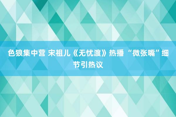 色狼集中营 宋祖儿《无忧渡》热播 “微张嘴”细节引热议