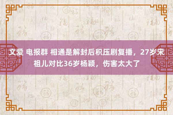 文爱 电报群 相通是解封后积压剧复播，27岁宋祖儿对比36岁杨颖，伤害太大了