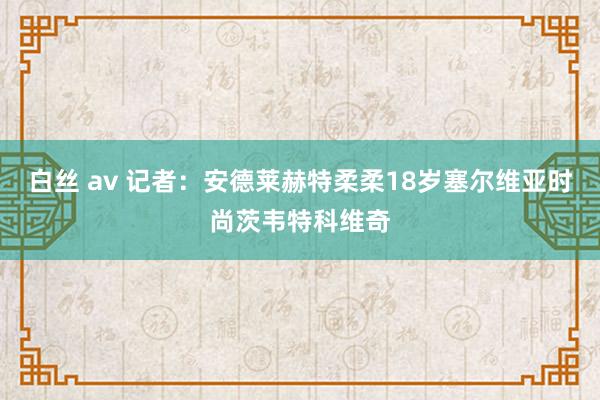白丝 av 记者：安德莱赫特柔柔18岁塞尔维亚时尚茨韦特科维奇