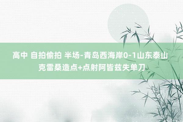 高中 自拍偷拍 半场-青岛西海岸0-1山东泰山 克雷桑造点+点射阿皆兹失单刀