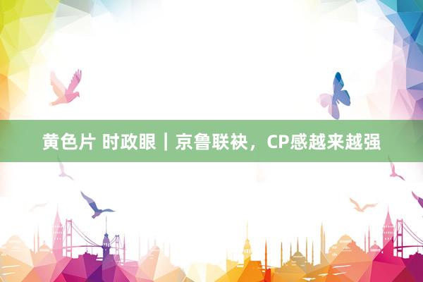 黄色片 时政眼｜京鲁联袂，CP感越来越强