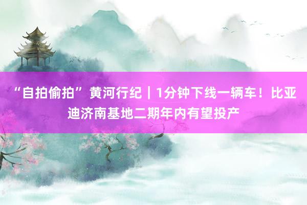 “自拍偷拍” 黄河行纪｜1分钟下线一辆车！比亚迪济南基地二期年内有望投产