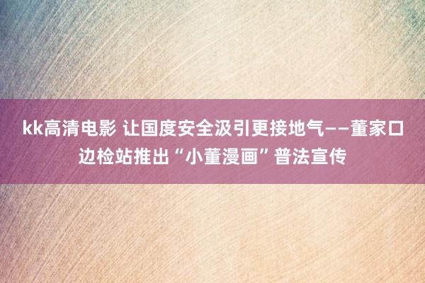 kk高清电影 让国度安全汲引更接地气——董家口边检站推出“小董漫画”普法宣传