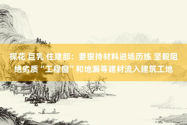 探花 巨乳 住建部：要狠持材料进场历练 坚毅阻绝劣质“工程窗”和地漏等建材流入建筑工地
