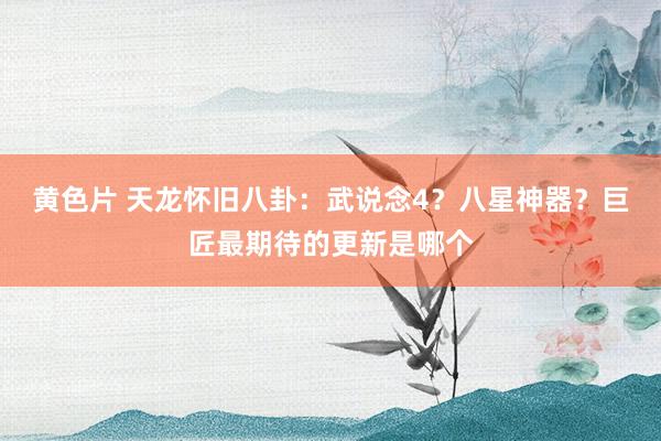 黄色片 天龙怀旧八卦：武说念4？八星神器？巨匠最期待的更新是哪个