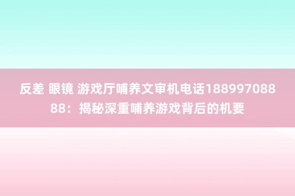 反差 眼镜 游戏厅哺养文审机电话18899708888：揭秘深重哺养游戏背后的机要