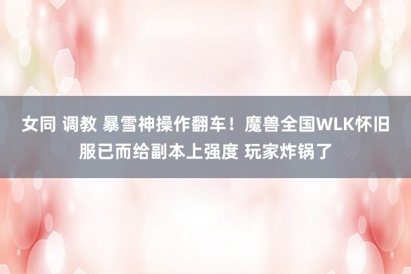 女同 调教 暴雪神操作翻车！魔兽全国WLK怀旧服已而给副本上强度 玩家炸锅了