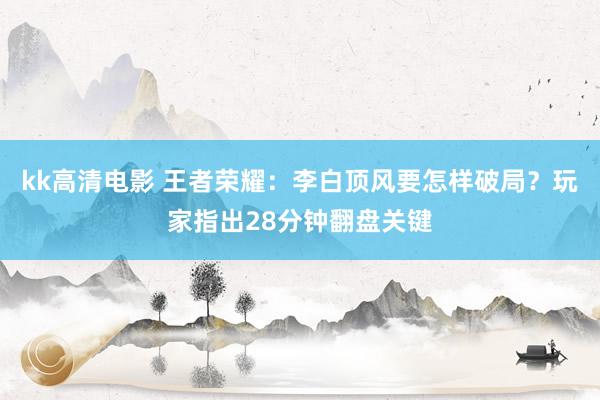 kk高清电影 王者荣耀：李白顶风要怎样破局？玩家指出28分钟翻盘关键
