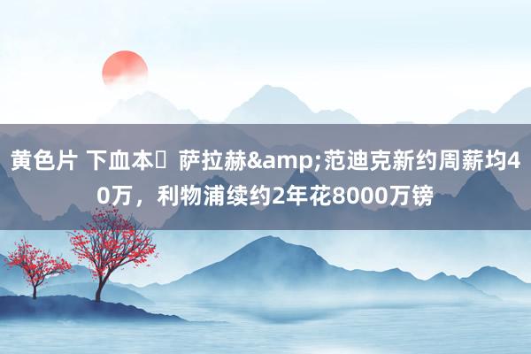 黄色片 下血本❗萨拉赫&范迪克新约周薪均40万，利物浦续约2年花8000万镑