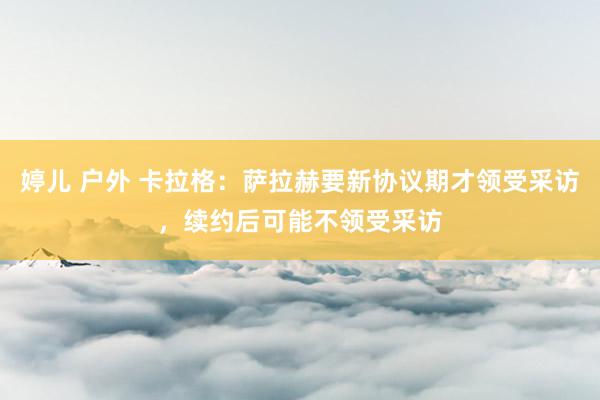婷儿 户外 卡拉格：萨拉赫要新协议期才领受采访，续约后可能不领受采访